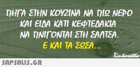 OHTA ΣΤΗΝ ΚΟΥΖΙΝΑ ΝΑ ηΙΟ ΝΕΡΟ ΚΑΙ ΕΙΔΑ ΚΑΤΙ ΚΕΦΤΕΔΑΚΙΑ ΝΑ ηΝΙΓΟΝΤΑΙ ΣΤΗ ΣΑΝΙΣΑ ΕΚΑΙ ΤΑ ΣΟΣΑ