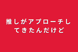 推 し が ア プ ロ ー チ し て き た ん だ け ど