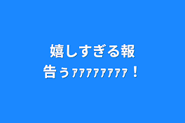 嬉しすぎる報告ぅｧｧｧｧｧｧｧｧ！