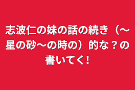 志波仁の妹の話の続き（〜星の砂〜の時の）的な？の書いてく!