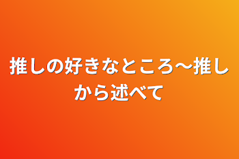 推しの好きなところ〜推しから述べて