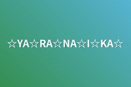 ☆YA☆RA☆NA☆I☆KA☆