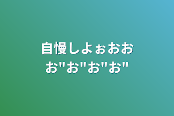 自慢しよぉおおお"お"お"お"