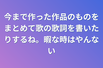 今まで作った作品のものをまとめて歌の歌詞を書いたりするね。暇な時はやんない