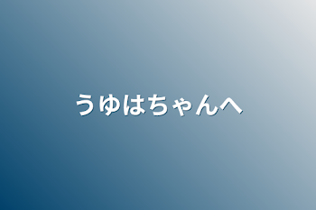 うゆはちゃんへ