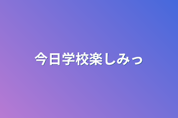 今日学校楽しみっ