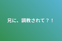 兄に、調教されて？！