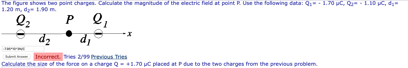 The figure shows two point charges. Calculate the magnitude of the electric field at point P. Use the following data: Q1=-1.70 pC, Q2=-1.10 pC, d,- 1.20 m, d2- 1.90 m. 2 7.95 10 3N/C Submit Answer Incorrect. Tries 2/99 Previous Tries Calculate the size of the force on a charge Q = +1.70 μC placed at P due to the two charges from the previous problem.