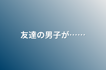 友達の男子が……