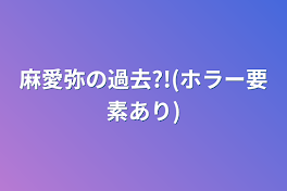 麻愛弥の過去?!(ホラー要素あり)