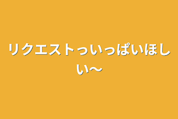 リクエストっいっぱいほしい〜