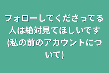 フォローしてくださってる人は絶対見てほしいです(私の前のアカウントについて)