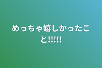 めっちゃ嬉しかったこと!!!!!