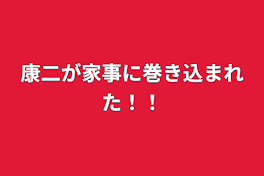 康二が家事に巻き込まれた！！