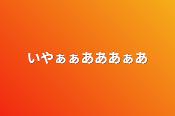 いやぁぁあああぁあ