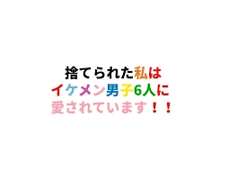 捨てられた私はイケメン男子6人に愛されています！！