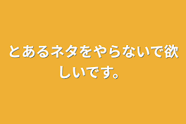 とあるネタをやらないで欲しいです。