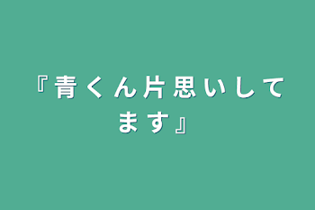 『 青 く ん 片 思 い し て ま す 』