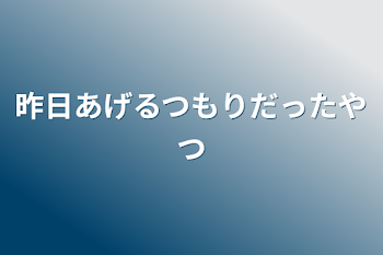 昨日あげるつもりだったやつ