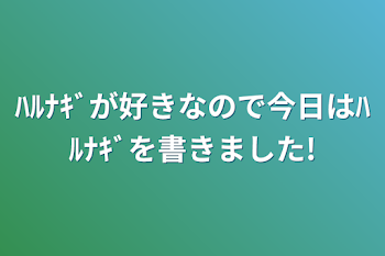 「ﾊﾙﾅｷﾞが好きなので今日はﾊﾙﾅｷﾞを書きました!」のメインビジュアル