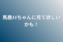 馬鹿ﾒﾒちゃんに見て欲しい！！