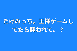 たけみっち。王様ゲームしてたら襲われて、？