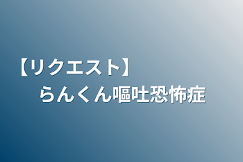 【リクエスト】　　　　　らんくん嘔吐恐怖症