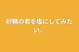 砂糖の君を塩にしてみたい。