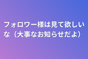 フォロワー様は見て欲しいな（大事なお知らせだよ）