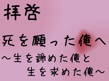 拝啓   死を願った俺へ         〜生を諦めた俺と生を求めた俺〜