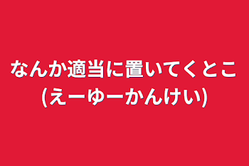 なんか適当に置いてくとこ(えーゆーかんけい)