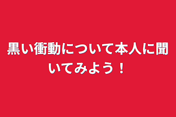 黒い衝動について本人に聞いてみよう！