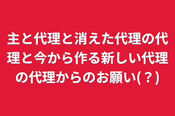 主と代理と消えた代理の代理と今から作る新しい代理の代理からのお願い(？)