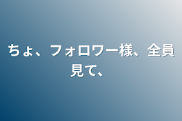 ちょ、フォロワー様、全員見て、