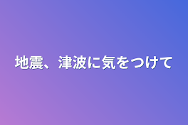 地震、津波に気をつけて