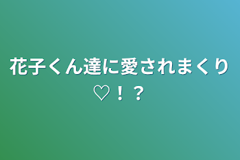 花子くん達に愛されまくり♡！？