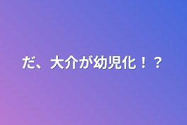 だ、大介が幼児化！？