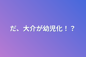 だ、大介が幼児化！？