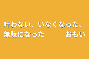 「叶わない、いなくなった、無駄になった　　　思い」のメインビジュアル