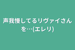 声我慢してるリヴァイさんを…(エレリ)