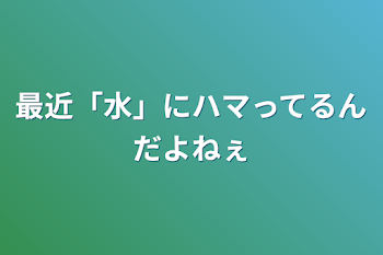 最近「水」にハマってるんだよねぇ