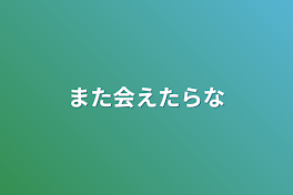 また会えたらな