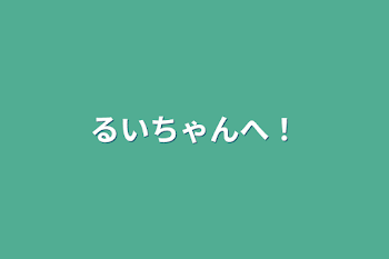 るいちゃんへ！