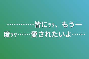 …………皆にｯｯ、もう一度ｯｯ……愛されたいよ……