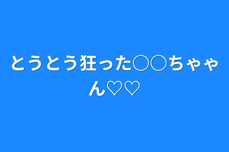 「とうとう狂った○○ちゃゃん♡♡」のメインビジュアル