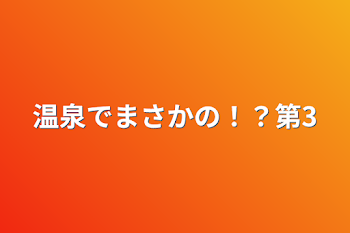 温泉でまさかの！？第3