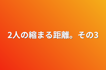 2人の縮まる距離。その3