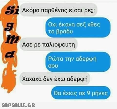 Si Ακόμα παρθένος είσαι ρε ; Οχι έκανα σεξ χθες το βράδυ Ασε ρε παλιοψευτη Ρτα την αδερφή σου Χαχαχα δεν έχω αδερφή Θα έχεις σε 9 μήνες