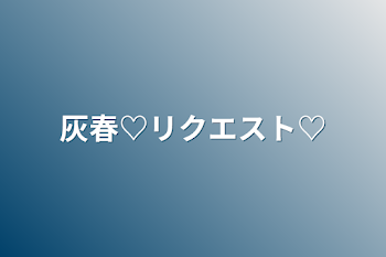 灰春♡リクエスト♡