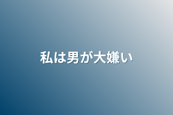 私は男が大嫌い